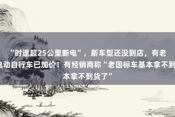 “时速超25公里断电”,新车型还没到店,有老国标电动自行车已加价!有经销商称“老国标车基本拿不到货了”